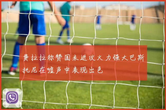 费拉拉称赞国米进攻火力强大巴斯托尼在嘘声中表现出色