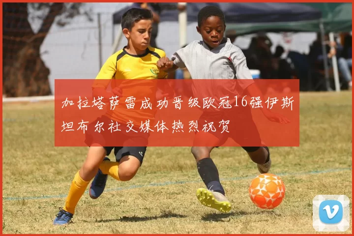 加拉塔萨雷成功晋级欧冠16强伊斯坦布尔社交媒体热烈祝贺