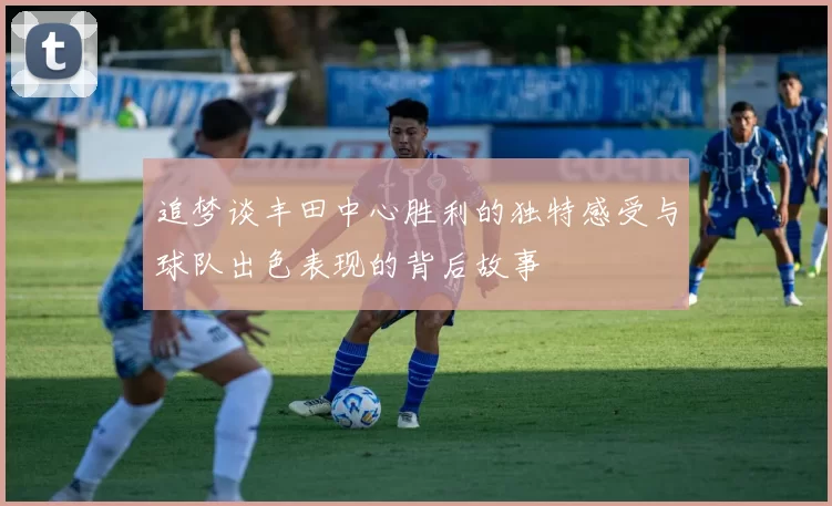 追梦谈丰田中心胜利的独特感受与球队出色表现的背后故事