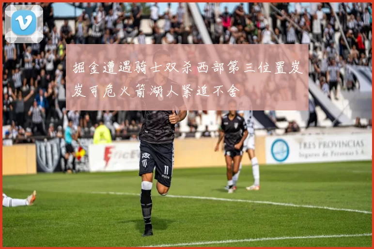 掘金遭遇骑士双杀西部第三位置岌岌可危火箭湖人紧追不舍