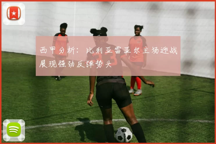 西甲分析：比利亚雷亚尔主场迎战展现强劲反弹势头
