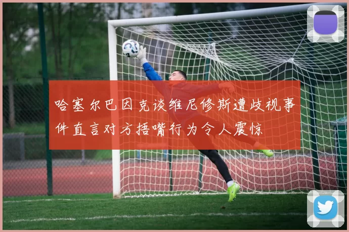 哈塞尔巴因克谈维尼修斯遭歧视事件直言对方捂嘴行为令人震惊