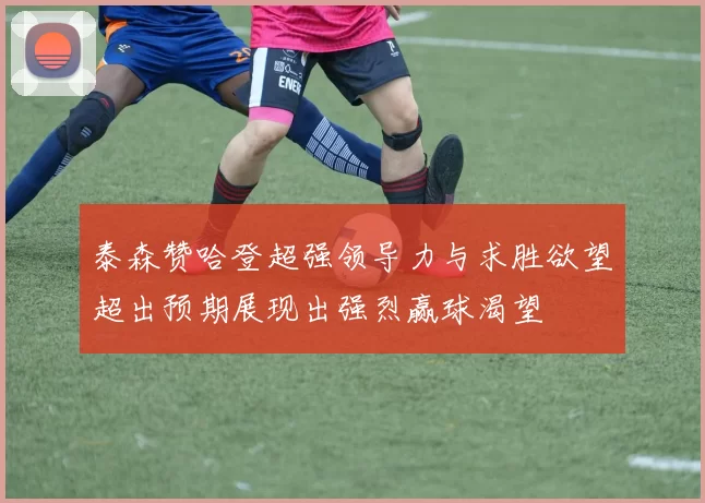 泰森赞哈登超强领导力与求胜欲望超出预期展现出强烈赢球渴望
