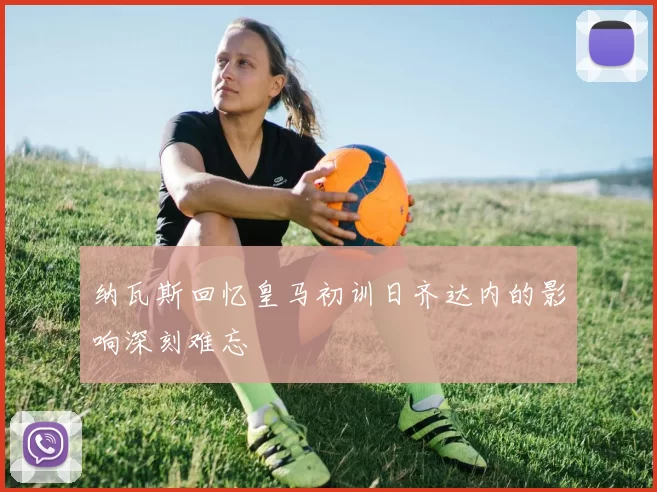 纳瓦斯回忆皇马初训日齐达内的影响深刻难忘