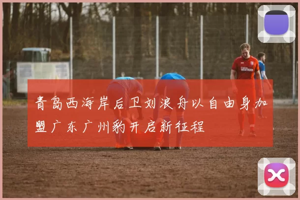 青岛西海岸后卫刘浪舟以自由身加盟广东广州豹开启新征程