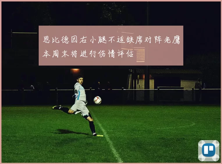恩比德因右小腿不适缺席对阵老鹰本周末将进行伤情评估