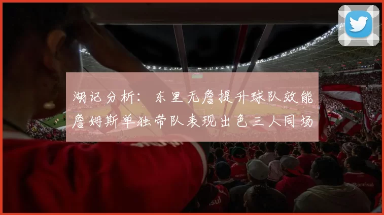 湖记分析：东里无詹提升球队效能詹姆斯单独带队表现出色三人同场反而下滑