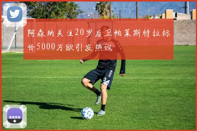 阿森纳关注20岁后卫帕莱斯特拉标价5000万欧引发热议