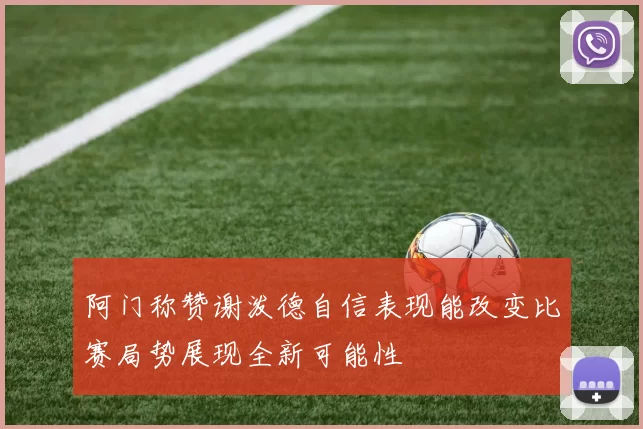 阿门称赞谢泼德自信表现能改变比赛局势展现全新可能性