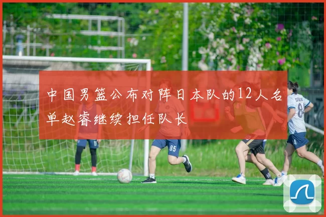 中国男篮公布对阵日本队的12人名单赵睿继续担任队长