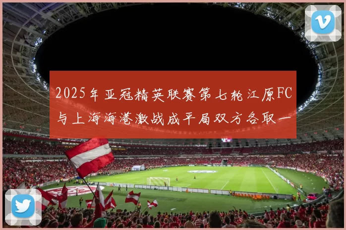 2025年亚冠精英联赛第七轮江原FC与上海海港激战成平局双方各取一分