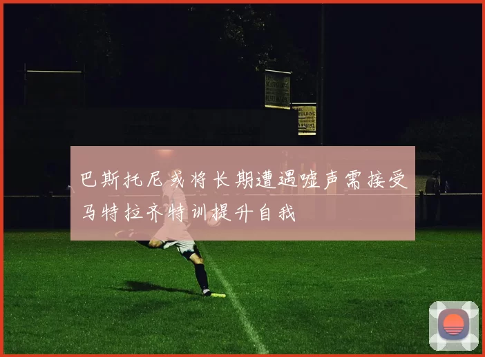 巴斯托尼或将长期遭遇嘘声需接受马特拉齐特训提升自我