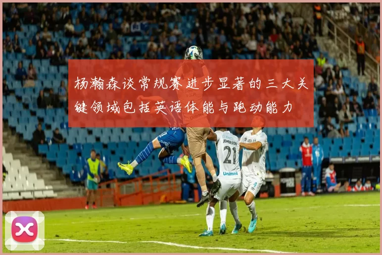 杨瀚森谈常规赛进步显著的三大关键领域包括英语体能与跑动能力