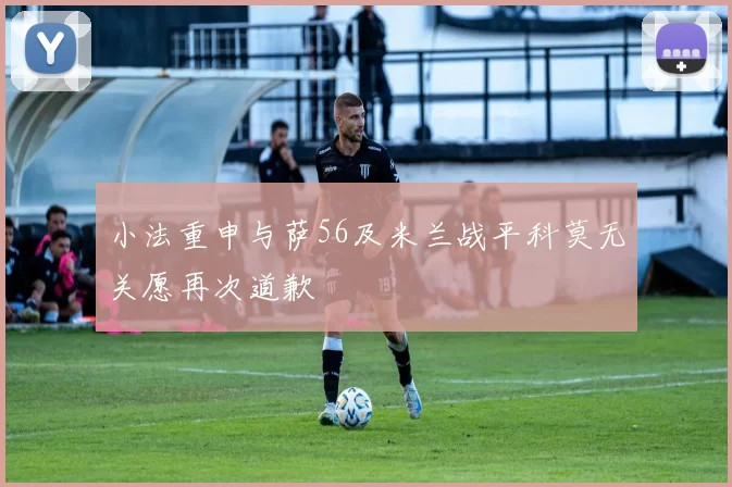 小法重申与萨56及米兰战平科莫无关愿再次道歉