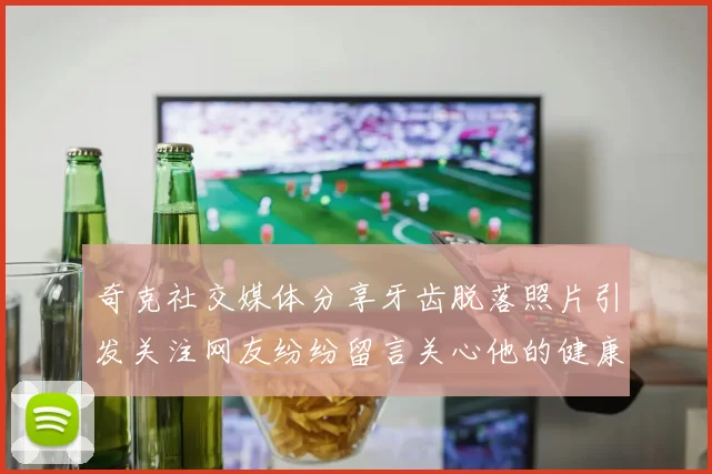 奇克社交媒体分享牙齿脱落照片引发关注网友纷纷留言关心他的健康状况