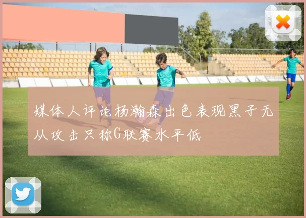 媒体人评论杨瀚森出色表现黑子无从攻击只称G联赛水平低