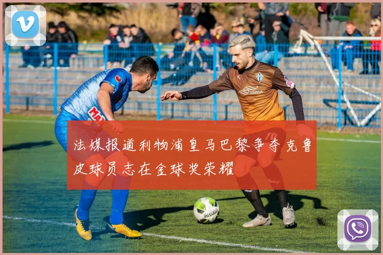 法媒报道利物浦皇马巴黎争夺克鲁皮球员志在金球奖荣耀