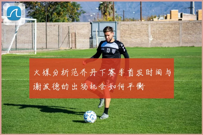 火媒分析范乔丹下赛季首发时间与谢泼德的出场机会如何平衡