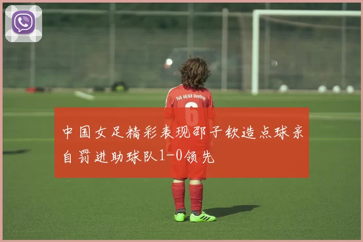 中国女足精彩表现邵子钦造点球亲自罚进助球队1-0领先