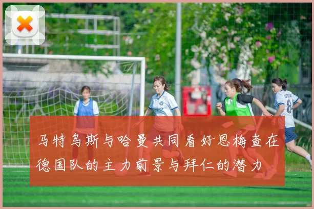 马特乌斯与哈曼共同看好恩梅查在德国队的主力前景与拜仁的潜力