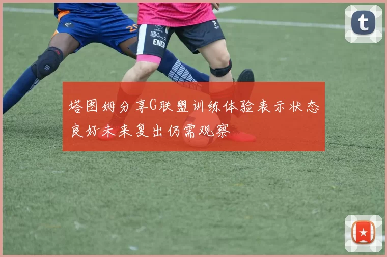 塔图姆分享G联盟训练体验表示状态良好未来复出仍需观察