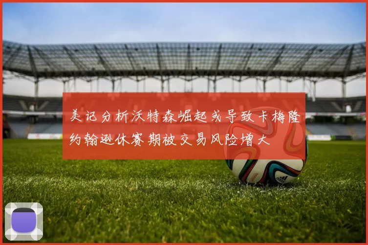 美记分析沃特森崛起或导致卡梅隆约翰逊休赛期被交易风险增大