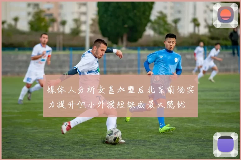 媒体人分析麦基加盟后北京前场实力提升但小外援短缺成最大隐忧