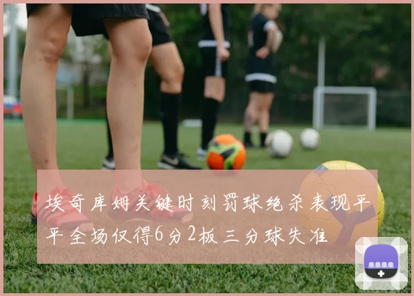 埃奇库姆关键时刻罚球绝杀表现平平全场仅得6分2板三分球失准