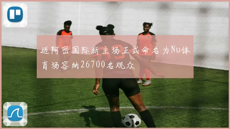 迈阿密国际新主场正式命名为Nu体育场容纳26700名观众