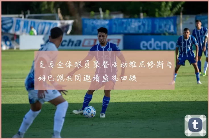 皇马全体球员聚餐活动维尼修斯与姆巴佩共同邀请盛况回顾