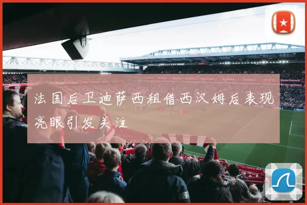 法国后卫迪萨西租借西汉姆后表现亮眼引发关注