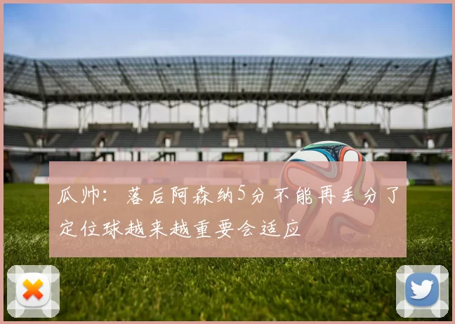 瓜帅：落后阿森纳5分不能再丢分了定位球越来越重要会适应