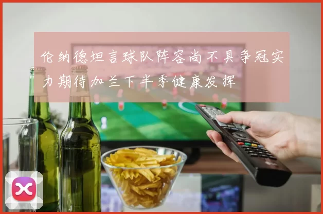 伦纳德坦言球队阵容尚不具争冠实力期待加兰下半季健康发挥