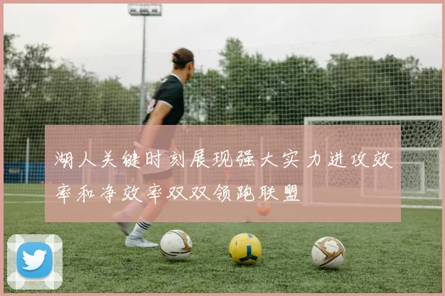 湖人关键时刻展现强大实力进攻效率和净效率双双领跑联盟